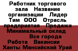 Работник торгового зала › Название организации ­ Лидер Тим, ООО › Отрасль предприятия ­ Продажи › Минимальный оклад ­ 25 000 - Все города Работа » Вакансии   . Ханты-Мансийский,Урай г.